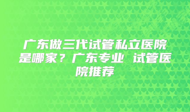 广东做三代试管私立医院是哪家?广东专业 试管医院推荐