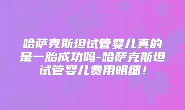 哈萨克斯坦试管婴儿真的是一胎成功吗-哈萨克斯坦试管婴儿费用明细！