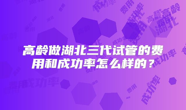 高龄做湖北三代试管的费用和成功率怎么样的?