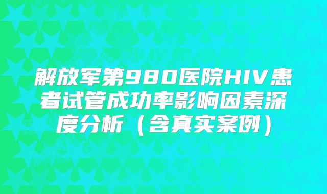 解放军第980医院HIV患者试管成功率影响因素深度分析（含真实案例）