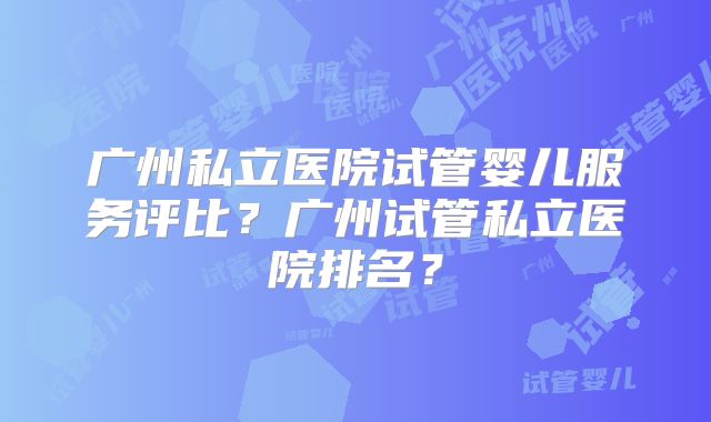 广州私立医院试管婴儿服务评比?广州试管私立医院排名?