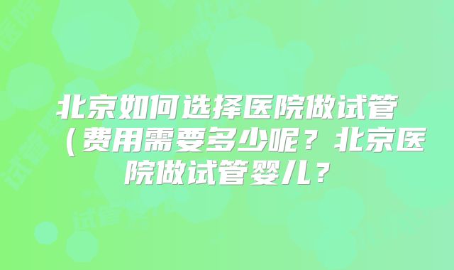 北京如何选择医院做试管（费用需要多少呢？北京医院做试管婴儿？