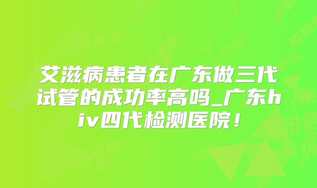 艾滋病患者在广东做三代试管的成功率高吗_广东hiv四代检测医院！