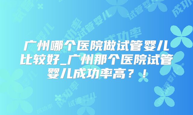 广州哪个医院做试管婴儿比较好_广州那个医院试管婴儿成功率高？！