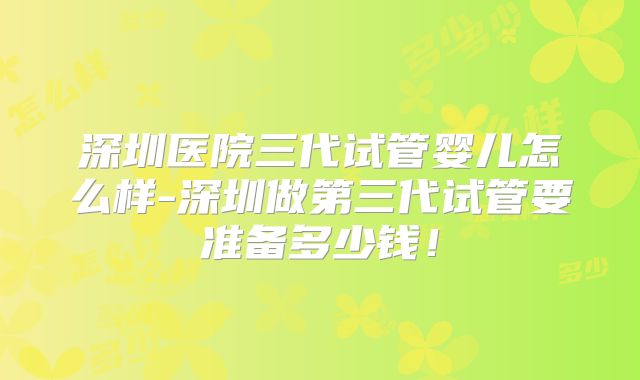 深圳医院三代试管婴儿怎么样-深圳做第三代试管要准备多少钱！
