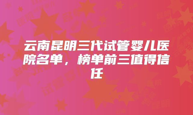 云南昆明三代试管婴儿医院名单，榜单前三值得信任