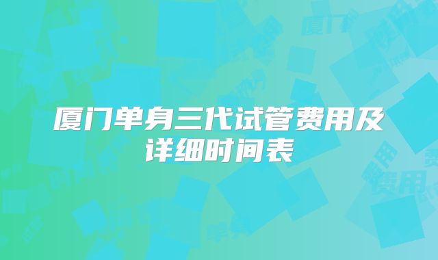 厦门单身三代试管费用及详细时间表