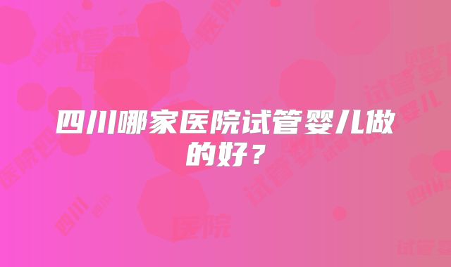 四川哪家医院试管婴儿做的好？