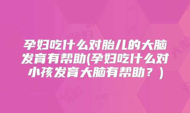 孕妇吃什么对胎儿的大脑发育有帮助(孕妇吃什么对小孩发育大脑有帮助?)