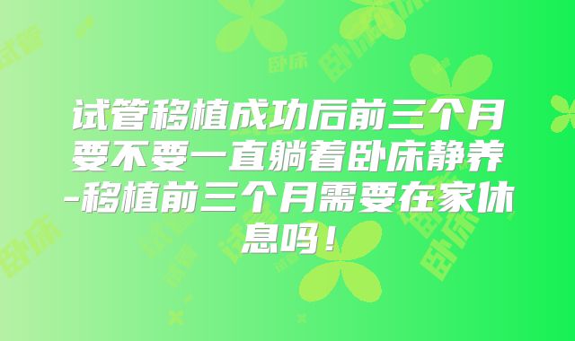 试管移植成功后前三个月要不要一直躺着卧床静养-移植前三个月需要在家休息吗！