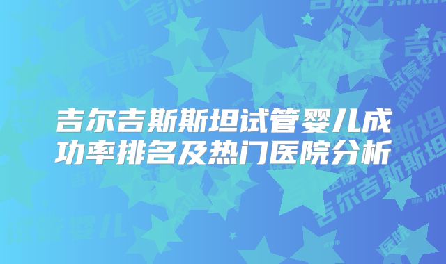 吉尔吉斯斯坦试管婴儿成功率排名及热门医院分析