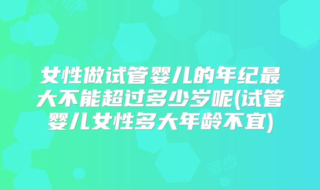 女性做试管婴儿的年纪最大不能超过多少岁呢(试管婴儿女性多大年龄不宜)