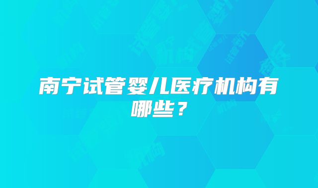 南宁试管婴儿医疗机构有哪些？