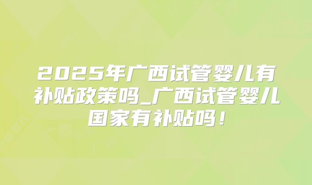 2025年广西试管婴儿有补贴政策吗_广西试管婴儿国家有补贴吗！