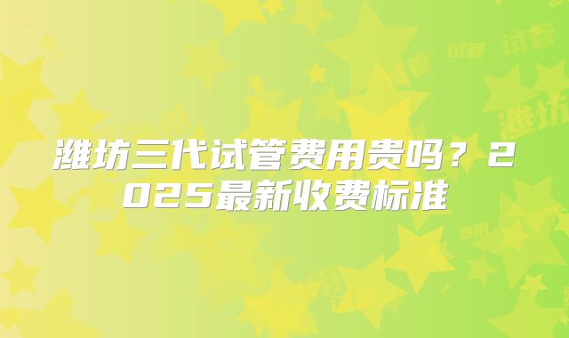 潍坊三代试管费用贵吗?2025最新收费标准