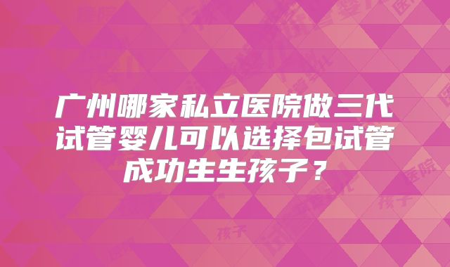 广州哪家私立医院做三代试管婴儿可以选择包试管成功生生孩子？