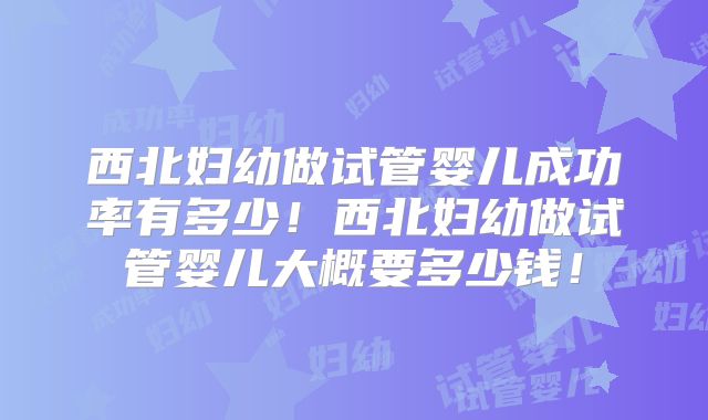 西北妇幼做试管婴儿成功率有多少！西北妇幼做试管婴儿大概要多少钱！