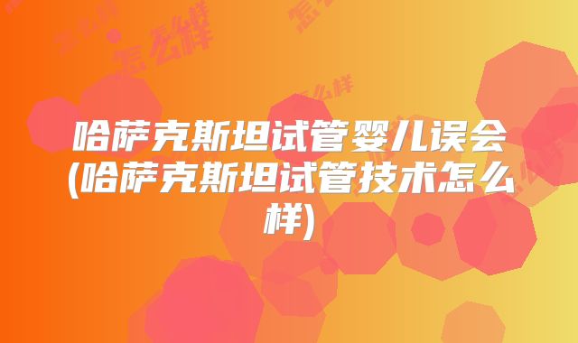 哈萨克斯坦试管婴儿误会(哈萨克斯坦试管技术怎么样)