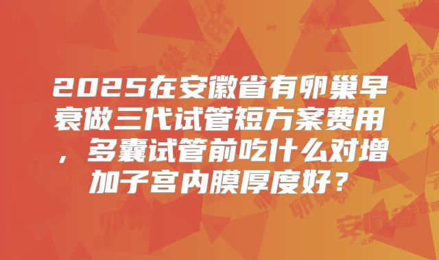 2025在安徽省有卵巢早衰做三代试管短方案费用，多囊试管前吃什么对增加子宫内膜厚度好？