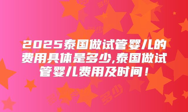2025泰国做试管婴儿的费用具体是多少,泰国做试管婴儿费用及时间！