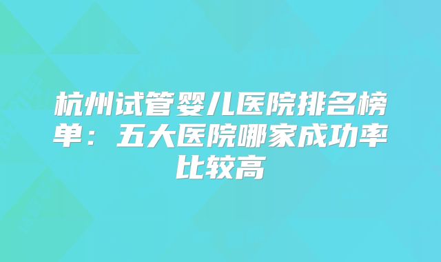 杭州试管婴儿医院排名榜单：五大医院哪家成功率比较高