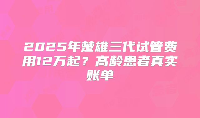 2025年楚雄三代试管费用12万起？高龄患者真实账单
