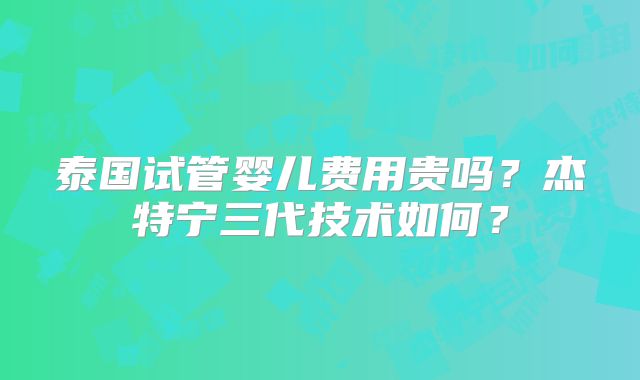 泰国试管婴儿费用贵吗？杰特宁三代技术如何？