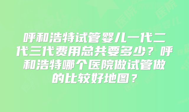 呼和浩特试管婴儿一代二代三代费用总共要多少？呼和浩特哪个医院做试管做的比较好地图？