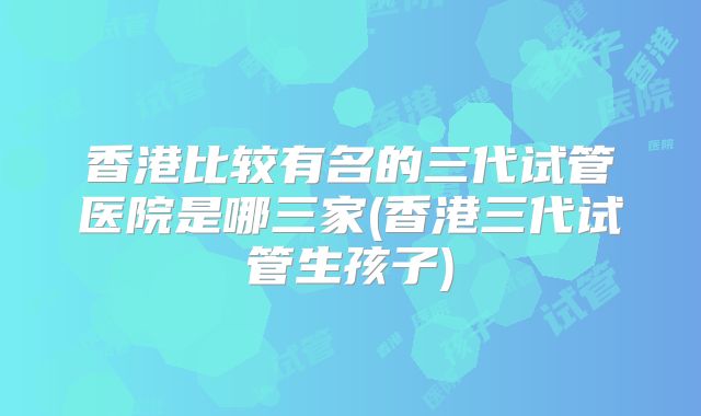 香港比较有名的三代试管医院是哪三家(香港三代试管生孩子)