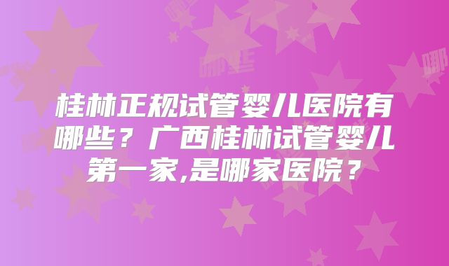 桂林正规试管婴儿医院有哪些？广西桂林试管婴儿第一家,是哪家医院？