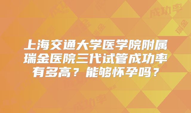 上海交通大学医学院附属瑞金医院三代试管成功率有多高？能够怀孕吗？
