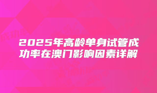 2025年高龄单身试管成功率在澳门影响因素详解