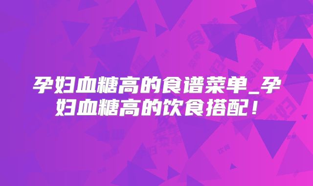 孕妇血糖高的食谱菜单_孕妇血糖高的饮食搭配!