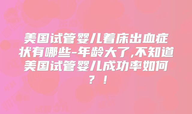 美国试管婴儿着床出血症状有哪些-年龄大了,不知道美国试管婴儿成功率如何？！