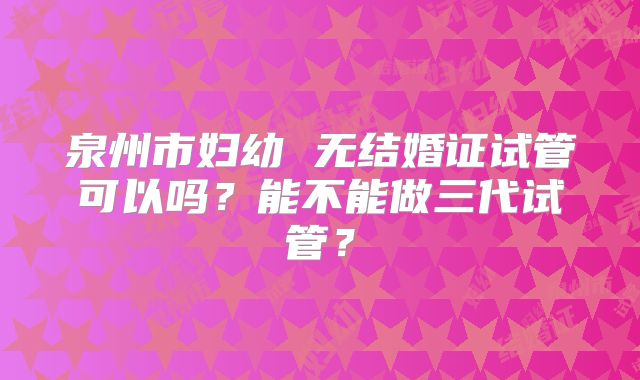 泉州市妇幼 无结婚证试管可以吗？能不能做三代试管？
