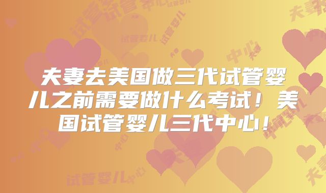 夫妻去美国做三代试管婴儿之前需要做什么考试!美国试管婴儿三代中心!