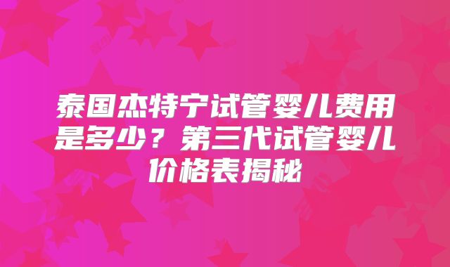 泰国杰特宁试管婴儿费用是多少?第三代试管婴儿价格表揭秘