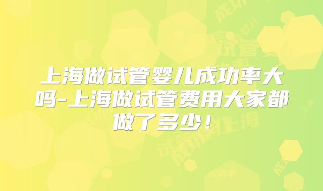 上海做试管婴儿成功率大吗-上海做试管费用大家都做了多少！