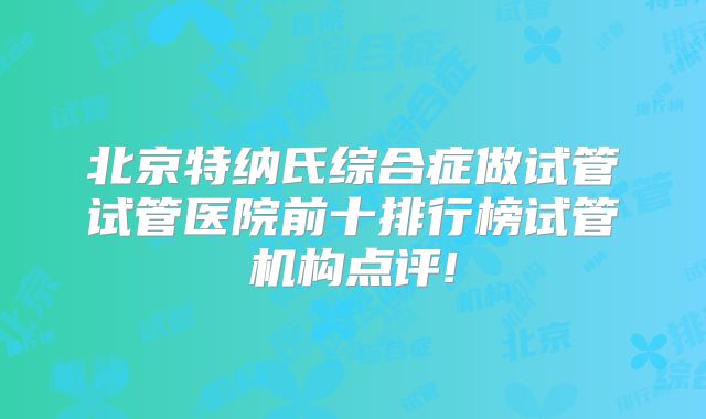 北京特纳氏综合症做试管试管医院前十排行榜试管机构点评!