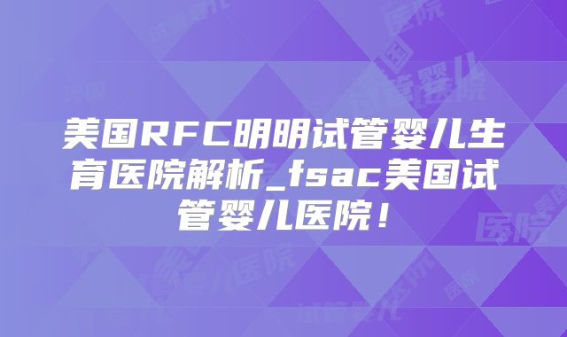美国RFC明明试管婴儿生育医院解析_fsac美国试管婴儿医院!