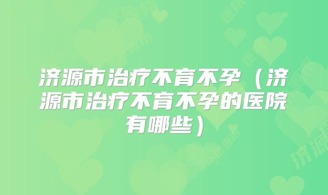 济源市治疗不育不孕（济源市治疗不育不孕的医院有哪些）
