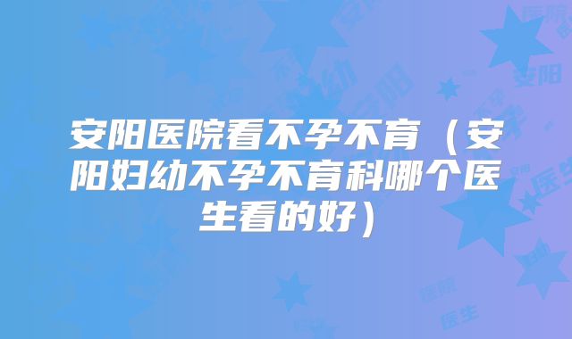 安阳医院看不孕不育（安阳妇幼不孕不育科哪个医生看的好）