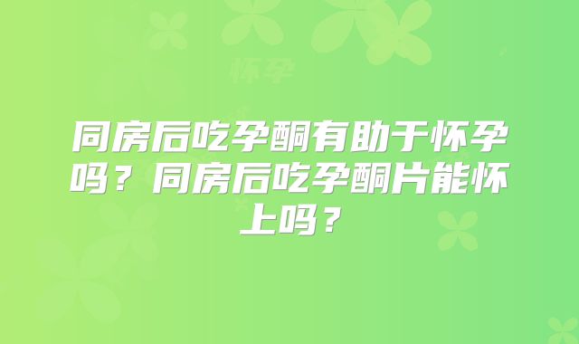 同房后吃孕酮有助于怀孕吗？同房后吃孕酮片能怀上吗？