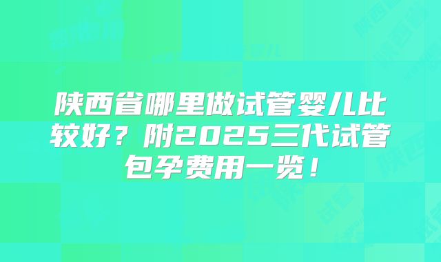 陕西省哪里做试管婴儿比较好？附2025三代试管包孕费用一览！