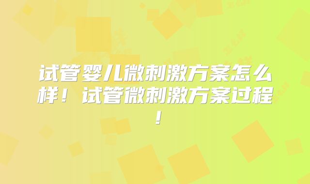 试管婴儿微刺激方案怎么样！试管微刺激方案过程！