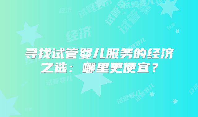 寻找试管婴儿服务的经济之选：哪里更便宜？