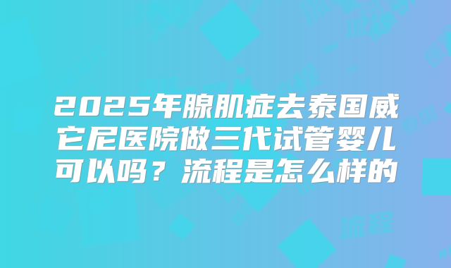 2025年腺肌症去泰国威它尼医院做三代试管婴儿可以吗？流程是怎么样的