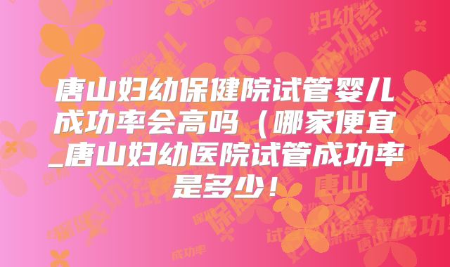 唐山妇幼保健院试管婴儿成功率会高吗（哪家便宜_唐山妇幼医院试管成功率是多少！