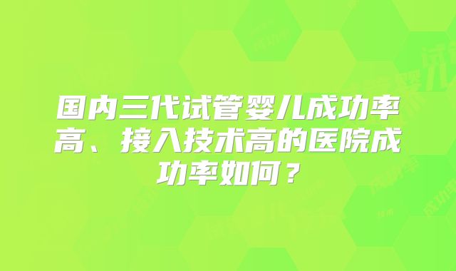 国内三代试管婴儿成功率高、接入技术高的医院成功率如何?