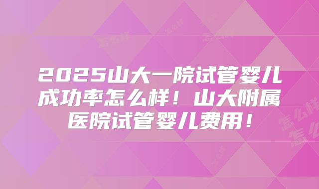 2025山大一院试管婴儿成功率怎么样！山大附属医院试管婴儿费用！